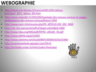 WEBOGRAPHIE
• http://sticef.univ-lemans.fr/num/vol2011/03r-lebrun-
tice/sticef_2011_lebrun_03r.htm
• http://www.netpublic.fr/2012/03/typologie-des-reseaux-sociaux-et-usages-
pedagogiques-des-reseaux-sociaux/#more-5393
• http://www.cairn.info/resume.php?ID_ARTICLE=DIS_091_0069
• http://clic.ntic.org/cgi-bin/aff.pl?page=article&id=1060
• http://www.ritpu.org/IMG/pdf/RITPU_v05n01_45.pdf
• http://www.editlib.org/p/21024
• http://www.calameo.com/read/0007103605e525ac314de
• http://evolutionofweb.appspot.com/?hl=fr
• http://tecfalabs.unige.ch/mitic/cadre-theorique
32
 