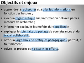 • apprendre à rechercher et à trier les informations en
fonction des besoins ;
• avoir un regard critique sur l'information délivrée par les
moteurs de recherche ;
• informer et expliquer les méfaits du « copillage » ;
• expliquer les bienfaits du partage de connaissances et du
travail collaboratif ;
• offrir un large choix de pratiques pédagogiques, partout, à
tout moment ;
• suivre les progrès et « pister » les efforts.
Objectifs et enjeux
4
 