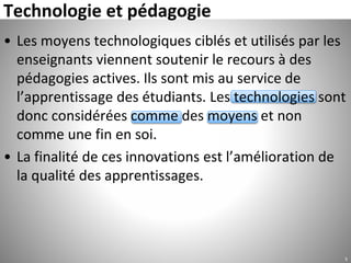 Technologie et pédagogie
• Les moyens technologiques ciblés et utilisés par les
enseignants viennent soutenir le recours à des
pédagogies actives. Ils sont mis au service de
l’apprentissage des étudiants. Les technologies sont
donc considérées comme des moyens et non
comme une fin en soi.
• La finalité de ces innovations est l’amélioration de
la qualité des apprentissages.
5
 