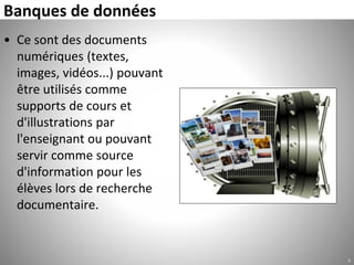 Banques de données
• Ce sont des documents
numériques (textes,
images, vidéos...) pouvant
être utilisés comme
supports de cours et
d'illustrations par
l'enseignant ou pouvant
servir comme source
d'information pour les
élèves lors de recherche
documentaire.
7
 