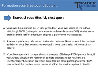 Formation accélérée pour débutant
Bravo, si vous êtes ici, c’est que :
 Vous avez bien planché sur le slide précédent, vous avez visionné les vidéos,
téléchargé FXCM (prérequis pour les masterclasses bronze et VIP), réalisé votre
premier trade fictif et découvert en gros la plateforme marketscope.
 Si ce n’est pas le cas, cela ne sert à rien de continuer. Nous tenons à lier pratique
et théorie. Vous êtes cependant exempté si vous connaissiez déjà tout çà par
cœur ;)
 N’oubliez cependant pas que si vous n’avez pas téléchargé FXCM par nos liens, il
vous faudra absolument recréer un compte en passant par nos liens de
téléchargement. C’est un prérequis au regard de notre partenariat avec FXCM
pour obtenir les masterclasses bronze et VIP et les services qui vont bien 

 
