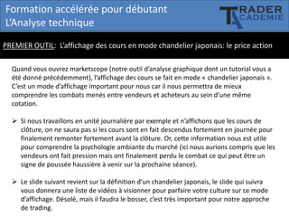 Formation accélérée pour débutant
L’Analyse technique
PREMIER OUTIL: L’affichage des cours en mode chandelier japonais: le price action
Quand vous ouvrez marketscope (notre outil d’analyse graphique dont un tutorial vous a
été donné précédemment), l’affichage des cours se fait en mode « chandelier japonais ».
C’est un mode d’affichage important pour nous car il nous permettra de mieux
comprendre les combats menés entre vendeurs et acheteurs au sein d’une même
cotation.
 Si nous travaillons en unité journalière par exemple et n’affichons que les cours de
clôture, on ne saura pas si les cours sont en fait descendus fortement en journée pour
finalement remonter fortement avant la clôture. Or, cette information nous est utile
pour comprendre la psychologie ambiante du marché (ici nous aurions compris que les
vendeurs ont fait pression mais ont finalement perdu le combat ce qui peut être un
signe de poussée haussière à venir sur la prochaine séance).
 Le slide suivant revient sur la définition d’un chandelier japonais, le slide qui suivra
vous donnera une liste de vidéos à visionner pour parfaire votre culture sur ce mode
d’affichage. Désolé, mais il faudra le bosser, c’est très important pour notre approche
de trading.

 