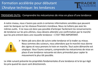 Formation accélérée pour débutant
L’Analyse technique: les tendances
TROISIEME OUTIL: Comprendre les mécanismes de mise en place d’une tendance
A notre niveau, nous n’avons pas accès à certaines informations sensibles que peuvent
avoir les banques sur les réseaux financiers mondiaux. Nous ne luttons pas avec les
mêmes outils. Il ne nous est donc pas possible d’anticiper facilement les renversements
de tendance sur les prix ultimes, nous devons attendre une confirmation par le marché
que les prix entrent dans une nouvelle tendance – C’EST TRES IMPORTANT.
 Notre job sera alors de suivre cette tendance et la trader au mieux.
Nous sommes des suiveurs, nous attendons que le marché nous donne
des signes et nous prenons le train en marche. Tout autre démarche est
utopique. Vous l’aurez compris, comprendre les mécanismes de mise en
place d’une tendance naissante est donc primordial pour capter le
mouvement le plus tôt possible.
Le slide suivant présente les propriétés fondamentales d’une tendance et la loi qui régit
les prix quand les cours sont directionnels.

 