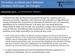 Formation accélérée pour débutant
L’Analyse technique: les triangles
CINQUIEME OUTIL: Les retracements Fibonacci
L’utilisation des ratios de Fibonacci peut paraître étrange voir suspicieux pour une
personne non avertie. Cependant, avec l’avènement des ordinateurs et algorithmes de
trading, l’utilisation des retracements et extensions de Fibonacci a pris une importance
gigantesque sur les marchés financiers. A tel point, qu’il nous paraît désormais
inconcevable de trader sans cet outil, cela reviendrait à naviguer dans le brouillard. Les
seuils de Fibonacci sont tellement bien respectés par le marché, que nos prises de
bénéfices et nos stops seront définis sur certains de leurs seuils.
 Notre travail a été de redéfinir les objectifs chartistes classiques en utilisant les extensions et
expansion de Fibonacci. Ce fut un long travail, fastidieux dans la mise en place mais qui donne des
résultats vraiment remarquables. Nous ne vous demandons pas de comprendre le pourquoi, le
marché fonctionne comme cela. Aussi, nous vous prierons d’appliquer notre démarche à la lettre.
Mais pour le moment, découvrons simplement un cas d’utilisation de cet outil, nous aurons
l’occasion de revenir plus tard sur leurs utilisations au travers des masterclasses bronzes et VIP.

 Le slide suivant présente juste l’outil de retracement Fibonacci apportés par la
plateforme marketscope. Vous en aurez besoin par la suite.

 