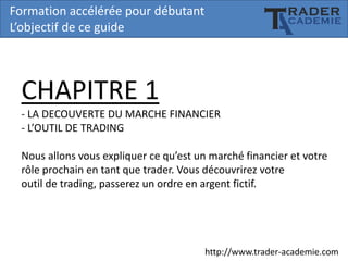 Formation accélérée pour débutant
L’objectif de ce guide

CHAPITRE 1
- LA DECOUVERTE DU MARCHE FINANCIER
- L’OUTIL DE TRADING
Nous allons vous expliquer ce qu’est un marché financier et votre
rôle prochain en tant que trader. Vous découvrirez votre
outil de trading, passerez un ordre en argent fictif.

http://www.trader-academie.com

 