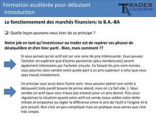 Formation accélérée pour débutant
Introduction
Le fonctionnement des marchés financiers: le B.A.-BA
 Quelle leçon pouvons nous tirer de ce principe ?
Notre job en tant qu’investisseur ou trader est de repérer ces phases de
déséquilibre et d’en tirer parti . Bien, mais comment ??
Si vous pensez qu’un actif est sur une zone de prix intéressante. Vous pouvez
l’acheter en espérant que d’autres personnes (plus nombreuses) seront
également intéressées par l’acheter ensuite. Ce faisant les prix vont monter,
vous pourrez alors vendre votre quote part à un prix supérieur à celui que vous
avez investi initialement.
Ce principe vaut aussi dans l’autre sens. Vous pouvez opérer une vente à
découvert (cela paraît bizarre de prime abord, mais on s’y fait vite..). Vous
vendez un actif (que vous n’avez pas encore) pour un prix donné. Puis vous
régularisez la situation quand votre actif est vendu (vous soldez votre dette
initiale et empochez ou régler la différence entre le prix de l’actif à l’origine et le
prix actuel). Bon c’est un peu compliqué mais en pratique vous verrez que c’est
très simple.

 