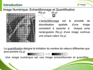 3IntroductionImage Numérique: Echantillonnage et QuantificationxI(x,y)R(x,y)L'échantillonnageest le procédé de discrétisation spatiale d'une image consistant à associer à chaque zone rectangulaire R(x,y) d'une image continue une unique valeur I(x,y).On parle de sous-échantillonnage lorsque l'image est déjà discrétise et qu'on diminue le nombre d'échantillons.yLa quantificationdésigne la limitation du nombre de valeurs différentes que peut prendre I(x,y).Une image numérique est une image échantillonnée et quantifiée.