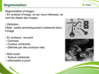 Segmentation5Segmentation d’images : • En analysed’image, ce qui nous intéresse, cesont les objets des images.• Définition : Objet : partiesémantiquementcohérentedansl’image• En pratique : souvent– Connexe– Couleurcohérente– Délimité par des contours nets• Maisaussi– Texture cohérente– Information à priori