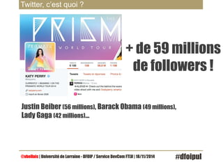 Twitter, c’est quoi ? 
+ de 59 millions 
de followers ! 
Justin Beiber (56 millions), Barack Obama (49 millions), 
Lady Gaga (42 millions)… 
@vbellais | Université de Lorraine - DFOIP / Service DevCom FTLV | 18/11/2014 #dfoipul 
 