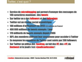 Twitter, c’est quoi ? 
§ Service de microblogging qui permet d’envoyer des messages de 
140 caractères maximum : des tweets 
§ Sur twitter on a des followers et des followings 
§ Twitter est un réseau social asymétrique 
§ 188 millions d’utilisateurs en 2013 (4,5 millions en France) 
§ 400 000 millions de tweets envoyés / jour 
§ 170 milliards de tweets envoyés depuis 2006 
§ 80% des membres utilisent leur smarphone pour accéder à Twitter 
§ En moyenne les membres de Twitter sont suivis par 208 followers 
§ Sur Twitter on utilise des hashtag, on fait des RT, des #FF, du 
livetweet et le jeudi c’est #jeudiconfession ! 
@vbellais | Université de Lorraine - DFOIP / Service DevCom FTLV | 18/11/2014 #dfoipul 
 