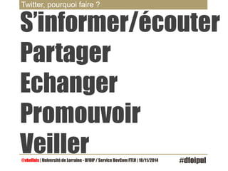 Twitter, pourquoi faire ? 
S’informer/écouter 
Partager 
Echanger 
Promouvoir 
Veiller 
@vbellais | Université de Lorraine - DFOIP / Service DevCom FTLV | 18/11/2014 #dfoipul 
 