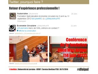 Twitter, pourquoi faire ? 
Retour d’expérience professionnelle ! 
(source : les4bellais.fr – 114 caractères plus tard…) 
Conférence 
de la fondation 
Ellen Mac Arthur 
(14 juin 2012) 
(source : www.fc.univ-lorraine.fr/ecocirculaire) 
@vbellais | Université de Lorraine - DFOIP / Service DevCom FTLV | 18/11/2014 #dfoipul 
 