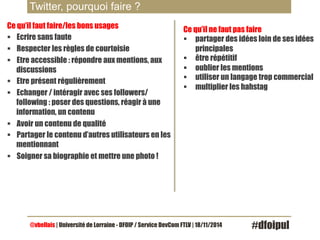 Twitter, pourquoi faire ? 
Ce qu’il faut faire/les bons usages 
§ Ecrire sans faute 
§ Respecter les règles de courtoisie 
§ Etre accessible : répondre aux mentions, aux 
discussions 
§ Etre présent régulièrement 
§ Echanger / intéragir avec ses followers/ 
following : poser des questions, réagir à une 
information, un contenu 
§ Avoir un contenu de qualité 
§ Partager le contenu d’autres utilisateurs en les 
mentionnant 
§ Soigner sa biographie et mettre une photo ! 
Ce qu’il ne faut pas faire 
§ partager des idées loin de ses idées 
principales 
§ être répétitif 
§ oublier les mentions 
§ utiliser un langage trop commercial 
§ multiplier les hahstag 
@vbellais | Université de Lorraine - DFOIP / Service DevCom FTLV | 18/11/2014 #dfoipul 
 