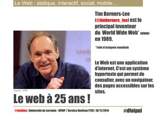 Le Web : statique, interactif, social, mobile… 
(source : AFP) 
Le web à 25 ans ! 
Tim Berners-Lee 
(@timberners_lee) est le 
principal inventeur 
du World Wide Web* (WWW) 
en 1989. 
* Toile d’araignée mondiale 
Le Web est une application 
d’internet. C’est un système 
hypertexte qui permet de 
consulter, avec un navigateur, 
des pages accessibles sur les 
sites. 
@vbellais | Université de Lorraine - DFOIP / Service DevCom FTLV | 18/11/2014 #dfoipul 
 