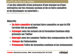 La FC de l’UL sur Twitter 
« L’un des objectifs d’une présence d’une marque ou d’une 
entreprise sur les réseaux sociaux et de se faire connaître 
et de développer sa notoriété ». 
(source : Cyril Bladier pour www.presse-citron.net) 
Objectifs 
§ Se faire connaître et surtout faire connaître ce que la FCU 
Lorraine fait au quotidien 
§ Echanger avec les acteurs de la Formation Continue déjà 
présents sur Twitter 
§ Interagir avec les comptes Twitter des composantes de l’UL 
§ Relayer de l’information 
§ Promouvoir l’offre de formation continue et les événements 
@vbellais | Université de Lorraine - DFOIP / Service DevCom FTLV | 18/11/2014 #dfoipul 
 