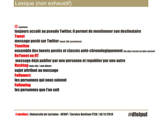 Lexique (non exhaustif) 
@ (mention) 
toujours accolé au pseudo Twitter, il permet de mentionner son destinataire 
Tweet 
message posté sur Twitter (maxi 140 caractères) 
Timeline 
ensemble des tweets postés et classés anté-chronologiquement (du plus récent au plus ancien) 
ReTweet ou RT 
message déjà publier par une personne et republier par une autre 
Hashtag (mot-clic / mot-dièse) 
sujet attribué au message 
Followers 
les personnes qui nous suivent 
Following 
les personnes que l’on suit 
@vbellais | Université de Lorraine - DFOIP / Service DevCom FTLV | 18/11/2014 #dfoipul 
 