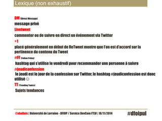 Lexique (non exhaustif) 
DM (Direct Message) 
message privé 
Livetweet 
commenter ou de suivre en direct un évènement via Twitter 
+1 
placé généralement en début de ReTweet montre que l’on est d’accord sur la 
pertinence du contenu du Tweet 
#FF (Follow Friday) 
hashtag qui s’utilise le vendredi pour recommander une personne à suivre 
#jeudiconfession 
le jeudi est le jour de la confession sur Twitter, le hashtag #jeudiconfession est donc 
utilisé J 
TT (Trending Topics) 
Sujets tendances 
@vbellais | Université de Lorraine - DFOIP / Service DevCom FTLV | 18/11/2014 #dfoipul 
 