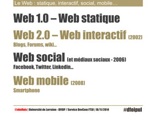 Le Web : statique, interactif, social, mobile… 
Web 1.0 – Web statique 
Web 2.0 – Web interactif (2002) 
Blogs, Forums, wiki… 
Web social (et médiaux sociaux - 2006) 
Facebook, Twitter, Linkedin… 
Web mobile (2008) 
Smartphone 
@vbellais | Université de Lorraine - DFOIP / Service DevCom FTLV | 18/11/2014 #dfoipul 
 