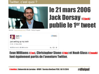 Twitter, c’est quoi ? 
(source : www.adweek.com / Photo : Getty Images) 
le 21 mars 2006 
Jack Dorsay (@jack) 
publie le 1er tweet 
Evan Williams (@ev), Christopher Stone (@biz) et Noah Glass (@noah) 
font également partis de l’aventure Twitter. 
@vbellais | Université de Lorraine - DFOIP / Service DevCom FTLV | 18/11/2014 #dfoipul 
 