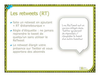 faite un retweet en ajoutant
« RT @dianebourque »            Les ReTweet est un
                                service intégré dans
Règle d’étiquette : ne jamais   Twitter qui permet
reprendre le tweet de           de réprendre /
                                réexpédier le tweet
quelqu’un sans utiliser le
                                d’un autre tweeteur
ReTweet
Le retweet élargit votre
présence sur Twitter et vous
apportera des abonnés
 