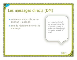 conversation privée entre
abonné = abonné                 Le message direct
                                est une conversation
seul le récipiendaire voit le   privée entre vous et
message                         un de vos abonnés qui
                                est aussi abonné à
                                vous!
 