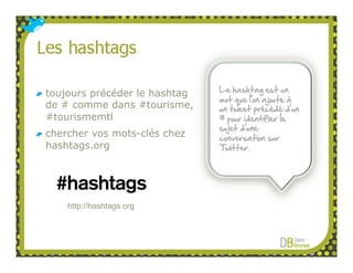 toujours précéder le hashtag   Le hashtag est un
                               mot que l’on ajoute à
de # comme dans #tourisme,     un tweet précédé d’un
#tourismemtl                   # pour identifier le
                               sujet d’une
chercher vos mots-clés chez    conversation sur
hashtags.org                   Twitter.




    http://hashtags.org
 