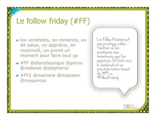les vendredis, on remercie, on   Le Follow Friday est
dit salue, on apprécie, on       une pratique chez
                                 Twitter où l’on
reconnaît, on prend un           mentionne des
moment pour faire tout ça        tweeteurs que l’on
                                 apprécie. On fait ceci
#FF @dianebourque @pierre        le vendredi et on
@melanie @stephanie              précède notre tweet
                                 de #FF ou
#FF2 @mamere @masoeur            #FollowFriday
@mesamies
 