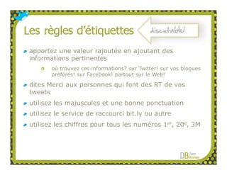 discutable!

apportez une valeur rajoutée en ajoutant des
informations pertinentes
       où trouvez ces informations? sur Twitter! sur vos blogues
       préférés! sur Facebook! partout sur le Web!

dites Merci aux personnes qui font des RT de vos
tweets
utilisez les majuscules et une bonne ponctuation
utilisez le service de raccourci bit.ly ou autre
utilisez les chiffres pour tous les numéros 1er, 20e, 3M
 