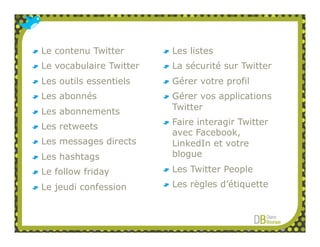 Le contenu Twitter       Les listes
Le vocabulaire Twitter   La sécurité sur Twitter
Les outils essentiels    Gérer votre profil
Les abonnés              Gérer vos applications
Les abonnements          Twitter
                         Faire interagir Twitter
Les retweets
                         avec Facebook,
Les messages directs     LinkedIn et votre
Les hashtags             blogue

Le follow friday         Les Twitter People

Le jeudi confession      Les règles d’étiquette
 