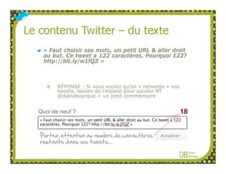 « Faut choisir ses mots, un petit URL & aller droit
au but. Ce tweet a 122 caractères. Pourquoi 122?
http://bit.ly/w1fQZ »



    RÉPONSE : Si vous voulez qu’on « retweete » vos
    tweets, laissez de l’espace pour ajouter RT
    @dianebourque + un petit commentaire
 