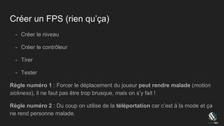 Créer un FPS (rien qu’ça)
- Créer le niveau
- Créer le contrôleur
- Tirer
- Tester
Règle numéro 1 : Forcer le déplacement du joueur peut rendre malade (motion
sickness), il ne faut pas être trop brusque, mais on s’y fait !
Règle numéro 2 : Du coup on utilise de la téléportation car c’est à la mode et ça
ne rend personne malade.
 