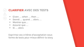 CLARIFIER AVEC DES TESTS
▸ Given … when … then …
▸ Donné … quand … alors …
▸ Montrer que…
▸ Assurer que …
▸ Si … alors
Exprimez vos critères d’acceptation sous
forme de tests pour mieux définir la story
 