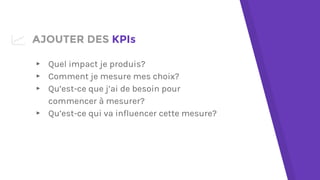 AJOUTER DES KPIs
▸ Quel impact je produis?
▸ Comment je mesure mes choix?
▸ Qu’est-ce que j’ai de besoin pour
commencer à mesurer?
▸ Qu’est-ce qui va influencer cette mesure?
 