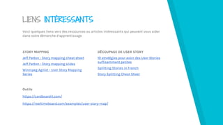 LIENS INTÉRESSANTS
Voici quelques liens vers des ressources ou articles intéressants qui peuvent vous aider
dans votre démarche d’apprentissage
STORY MAPPING
Jeff Patton - Story mapping cheat sheet
Jeff Patton - Story mapping slides
Winnipeg Agilist - User Story Mapping
Series
DÉCOUPAGE DE USER STORY
10 stratégies pour avoir des User Stories
suffisamment petites
Splitting Stories in French
Story Splitting Cheat Sheet
Outils
https://cardboardit.com/
https://realtimeboard.com/examples/user-story-map/
 