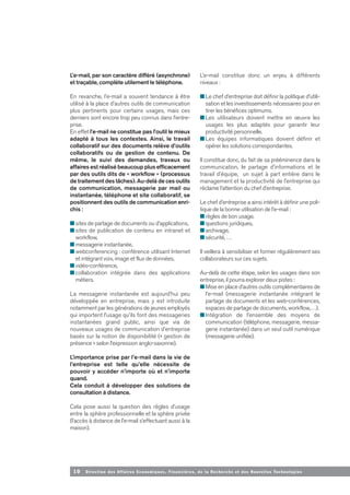 10 Direction des Affaires Economiques, Financières, de la Recherche et des Nouvelles Tech nologies
L’e-mail, par son caractère différé (asynchrone)
et traçable, complète utilement le téléphone.
En revanche, l’e-mail a souvent tendance à être
utilisé à la place d’autres outils de communication
plus pertinents pour certains usages, mais ces
derniers sont encore trop peu connus dans l’entre-
prise.
En effet l’e-mail ne constitue pas l’outil le mieux
adapté à tous les contextes. Ainsi, le travail
collaboratif sur des documents relève d’outils
collaboratifs ou de gestion de contenu. De
même, le suivi des demandes, travaux ou
affaires est réalisé beaucoup plus efficacement
par des outils dits de « workflow » (processus
de traitement des tâches). Au-delà de ces outils
de communication, messagerie par mail ou
instantanée, téléphone et site collaboratif, se
positionnent des outils de communication enri-
chis :
■ sites de partage de documents ou d’applications,
■ sites de publication de contenu en intranet et
workflow,
■ messagerie instantanée,
■ webconferencing : conférence utilisant Internet
et intégrant voix, image et flux de données,
■ vidéo-conférence,
■ collaboration intégrée dans des applications
métiers.
La messagerie instantanée est aujourd’hui peu
développée en entreprise, mais y est introduite
notamment par les générations de jeunes employés
qui importent l’usage qu’ils font des messageries
instantanées grand public, ainsi que via de
nouveaux usages de communication d’entreprise
basés sur la notion de disponibilité (« gestion de
présence » selon l’expression anglo-saxonne).
L’importance prise par l’e-mail dans la vie de
l’entreprise est telle qu’elle nécessite de
pouvoir y accéder n’importe où et n’importe
quand.
Cela conduit à développer des solutions de
consultation à distance.
Cela pose aussi la question des règles d’usage
entre la sphère professionnelle et la sphère privée
(l’accès à distance de l’e-mail s’effectuant aussi à la
maison).
L’e-mail constitue donc un enjeu à différents
niveaux :
■ Le chef d’entreprise doit définir la politique d’utili-
sation et les investissements nécessaires pour en
tirer les bénéfices optimums.
■ Les utilisateurs doivent mettre en œuvre les
usages les plus adaptés pour garantir leur
productivité personnelle.
■ Les équipes informatiques doivent définir et
opérer les solutions correspondantes.
Il constitue donc, du fait de sa prééminence dans la
communication, le partage d’informations et le
travail d’équipe, un sujet à part entière dans le
management et la productivité de l’entreprise qui
réclame l’attention du chef d’entreprise.
Le chef d’entreprise a ainsi intérêt à définir une poli-
tique de la bonne utilisation de l’e-mail :
■ règles de bon usage,
■ questions juridiques,
■ archivage,
■ sécurité, …
Il veillera à sensibiliser et former régulièrement ses
collaborateurs sur ces sujets.
Au-delà de cette étape, selon les usages dans son
entreprise, il pourra explorer deux pistes :
■ Mise en place d’autres outils complémentaires de
l’e-mail (messagerie instantanée intégrant le
partage de documents et les web-conférences,
espaces de partage de documents, workflow,…).
■ Intégration de l’ensemble des moyens de
communication (téléphone, messagerie, messa-
gerie instantanée) dans un seul outil numérique
(messagerie unifiée).
 