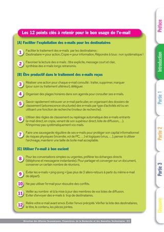 Directi on des Affaires Economiques, Financières, de la Recherche et des Nouvelles Technologies 11
[A] Faciliter l’exploitation des e-mails pour les destinataires
Faciliter le traitement des e-mails par les destinataires :
Destinataire = pour action, Copie = pour information, Répondre à tous : non systématique !
Favoriser la lecture des e-mails : titre explicite, message court et clair,
synthèse des e-mails longs retransmis.
[B] Être productif dans le traitement des e-mails reçus
Réaliser une action pour chaque e-mail consulté : traiter, supprimer, marquer
(pour suivi ou traitement ultérieur), déléguer.
Organiser des plages horaires dans son agenda pour consulter ses e-mails.
Savoir rapidement retrouver un e-mail particulier, en organisant des dossiers de
classement (arborescence structurée) des e-mails par type d’activités et/ou en
utilisant une fonction de recherche (moteur de recherche).
Utiliser des règles de classement ou repérage automatique des e-mails entrants
(e-mail direct, en copie, venant de son supérieur direct, liste de diffusion,…).
N’imprimez pas systématiquement vos mails.
Faire une sauvegarde régulière de ses e-mails pour protéger son capital informationnel
de risques physiques (incendie, vol de PC, …) et logiques (virus, …), penser à utiliser
l’archivage, maintenir une taille de boite mail acceptable.
[C] Utiliser l’e-mail à bon escient
Pour les conversations simples ou urgentes, préférer les échanges directs
(téléphone et messagerie instantanée). Pour partager et converger sur un document,
conserver un certain nombre de réunions.
Éviter les e-mails « ping-pong » (pas plus de 2 allers-retours à partir du même e-mail
de départ).
Ne pas utiliser l’e-mail pour résoudre des conflits.
Veiller au nombre et à la mise à jour des membres de vos listes de diffusion.
Eviter d’envoyer des e-mails à trop de destinataires.
Relire votre e-mail avant envoi. Eviter l’envoi précipité. Vérifier la liste des destinataires,
le titre, le contenu, les pièces jointes.
Les 12 points clés à retenir pour le bon usage de l’e-mail
1
2
3
4
5
6
7
8
9
10
11
12
Préface
Introduction
Partie
1
Partie
2
Partie
3
Glossaire
 