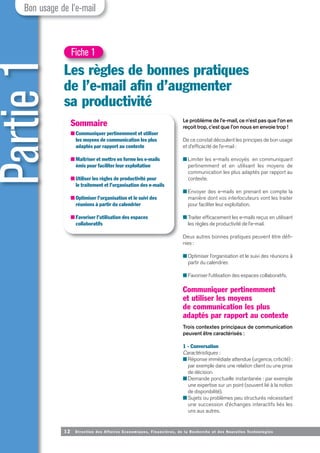 Partie
1
Les règles de bonnes pratiques
de l’e-mail afin d’augmenter
sa productivité
Le problème de l’e-mail, ce n’est pas que l’on en
reçoit trop, c’est que l’on nous en envoie trop !
De ce constat découlent les principes de bon usage
et d’efficacité de l’e-mail :
■ Limiter les e-mails envoyés en communiquant
pertinemment et en utilisant les moyens de
communication les plus adaptés par rapport au
contexte.
■ Envoyer des e-mails en prenant en compte la
manière dont vos interlocuteurs vont les traiter
pour faciliter leur exploitation.
■ Traiter efficacement les e-mails reçus en utilisant
les règles de productivité de l’e-mail.
Deux autres bonnes pratiques peuvent être défi-
nies:
■ Optimiser l’organisation et le suivi des réunions à
partir du calendrier.
■ Favoriser l’utilisation des espaces collaboratifs.
Communiquer pertinemment
et utiliser les moyens
de communication les plus
adaptés par rapport au contexte
Trois contextes principaux de communication
peuvent être caractérisés :
1 - Conversation
Caractéristiques :
■ Réponse immédiate attendue (urgence, criticité) :
par exemple dans une relation client ou une prise
de décision.
■ Demande ponctuelle instantanée : par exemple
une expertise sur un point (souvent lié à la notion
de disponibilité).
■ Sujets ou problèmes peu structurés nécessitant
une succession d’échanges interactifs liés les
uns aux autres.
12 Direction des Affaires Economiques, Financières, de la Recherche et des Nouvelles Technologies
Bon usage de l’e-mail
Fiche 1
Sommaire
■ Communiquer pertinemment et utiliser
les moyens de communication les plus
adaptés par rapport au contexte
■ Maîtriser et mettre en forme les e-mails
émis pour faciliter leur exploitation
■ Utiliser les règles de productivité pour
le traitement et l’organisation des e-mails
■ Optimiser l’organisation et le suivi des
réunions à partir du calendrier
■ Favoriser l’utilisation des espaces
collaboratifs
 
