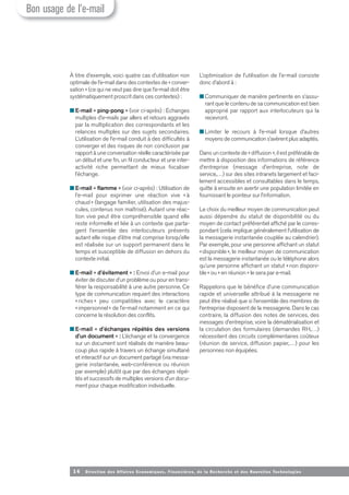 14 Direction des Affaires Economiques, Financières, de la Recherche et des Nouvelles Tech nologies
À titre d’exemple, voici quatre cas d’utilisation non
optimale de l’e-mail dans des contextes de « conver-
sation » (ce qui ne veut pas dire que l’e-mail doit être
systématiquement proscrit dans ces contextes) :
■ E-mail « ping-pong » (voir ci-après) : Echanges
multiples d’e-mails par allers et retours aggravés
par la multiplication des correspondants et les
relances multiples sur des sujets secondaires.
L’utilisation de l’e-mail conduit à des difficultés à
converger et des risques de non conclusion par
rapport à une conversation réelle caractérisée par
un début et une fin, un fil conducteur et une inter-
activité riche permettant de mieux focaliser
l’échange.
■ E-mail « flamme » (voir ci-après) : Utilisation de
l’e-mail pour exprimer une réaction vive « à
chaud » (langage familier, utilisation des majus-
cules, contenus non maîtrisé). Autant une réac-
tion vive peut être compréhensible quand elle
reste informelle et liée à un contexte que parta-
gent l’ensemble des interlocuteurs présents
autant elle risque d’être mal comprise lorsqu’elle
est réalisée sur un support permanent dans le
temps et susceptible de diffusion en dehors du
contexte initial.
■ E-mail « d’évitement » : Envoi d’un e-mail pour
éviter de discuter d’un problème ou pour en trans-
férer la responsabilité à une autre personne. Ce
type de communication requiert des interactions
« riches » peu compatibles avec le caractère
«impersonnel» de l’e-mail notamment en ce qui
concerne la résolution des conflits.
■ E-mail « d’échanges répétés des versions
d’un document » : L’échange et la convergence
sur un document sont réalisés de manière beau-
coup plus rapide à travers un échange simultané
et interactif sur un document partagé (via messa-
gerie instantanée, web-conférence ou réunion
par exemple) plutôt que par des échanges répé-
tés et successifs de multiples versions d’un docu-
ment pour chaque modification individuelle.
L’optimisation de l’utilisation de l’e-mail consiste
donc d’abord à :
■ Communiquer de manière pertinente en s’assu-
rant que le contenu de sa communication est bien
approprié par rapport aux interlocuteurs qui la
recevront.
■ Limiter le recours à l’e-mail lorsque d’autres
moyens de communication s’avèrent plus adaptés.
Dans un contexte de « diffusion », il est préférable de
mettre à disposition des informations de référence
d’entreprise (message d’entreprise, note de
service,…) sur des sites intranets largement et faci-
lement accessibles et consultables dans le temps,
quitte à ensuite en avertir une population limitée en
fournissant le pointeur sur l’information.
Le choix du meilleur moyen de communication peut
aussi dépendre du statut de disponibilité ou du
moyen de contact préférentiel affiché par le corres-
pondant (cela implique généralement l’utilisation de
la messagerie instantanée couplée au calendrier).
Par exemple, pour une personne affichant un statut
«disponible», le meilleur moyen de communication
est la messagerie instantanée ou le téléphone alors
qu’une personne affichant un statut «non disponi-
ble» ou « en réunion » le sera par e-mail.
Rappelons que le bénéfice d’une communication
rapide et universelle attribué à la messagerie ne
peut être réalisé que si l’ensemble des membres de
l’entreprise disposent de la messagerie. Dans le cas
contraire, la diffusion des notes de services, des
messages d’entreprise, voire la dématérialisation et
la circulation des formulaires (demandes RH,…)
nécessitent des circuits complémentaires coûteux
(réunion de service, diffusion papier,…) pour les
personnes non équipées.
Bon usage de l’e-mail
 