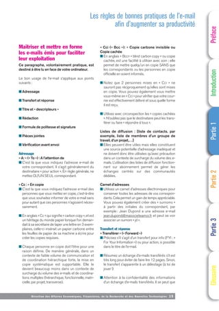 Directi on des Affaires Economiques, Financières, de la Recherche et des Nouvelles Technologies 15
Maîtriser et mettre en forme
les e-mails émis pour faciliter
leur exploitation
Ce paragraphe, volontairement pratique, est
destiné à être lu en face de votre ordinateur.
Le bon usage de l’e-mail s’applique aux points
suivants :
■ Adressage
■ Transfert et réponse
■ Titre et « descripteurs »
■ Rédaction
■ Formule de politesse et signature
■ Pièces jointes
■ Vérification avant envoi
Adressage
« A: » (« To ») : A l’attention de
■ C’est là que vous indiquez l’adresse e-mail de
votre correspondant. Il s’agit généralement du
destinataire « pour action ». En règle générale, ne
mettez QU’UN SEUL correspondant.
« Cc : » En copie
■ C’est la que vous indiquez l’adresse e-mail des
personnes que vous mettez en copie, c’est-à-dire
que vous souhaitez informer de votre e-mail sans
pour autant que ces personnes n’agissent néces-
sairement.
■ En anglais « Cc » qui signifie « carbon copy », et est
un héritage du monde papier lorsque l’on deman-
dait à sa secrétaire de taper une lettre en 3 exem-
plaires, celle-ci insérait un papier carbone entre
les feuilles de papier de sa machine a écrire pour
créer les copies requises.
■ Chaque personne en copie doit l’être pour une
raison définie. De manière générale, dans un
contexte de faible volume de communication et
de coordination hiérarchique forte, la mise en
copie systématique est supportable. Elle le
devient beaucoup moins dans un contexte de
surcharge du volume des e-mails et de coordina-
tions multiples (hiérarchique, fonctionnelle, matri-
cielle, par projet, transverse).
« Cci (« Bcc »): » Copie carbone invisible ou
Copie cachée
■ En anglais « Bcc» « blind carbon copy » ou copie
cachée, est une facilité à utiliser avec soin ; elle
permet de mettre quelqu’un en copie SANS que
les correspondants ou les personnes en copie
officielle en soient informés.
■ Notez que 2 personnes mises en « Cci » ne
sauront pas réciproquement qu’elles sont mises
en copie. Vous pouvez également vous mettre
vous-même en « Cci » pour vérifier que votre cour-
rier est effectivement délivré et sous quelle forme
il est reçu.
■ Utilisez avec circonspection les « copies cachées
». N’oubliez pas que le destinataire peut les trans-
férer ou faire « répondre à tous ».
Listes de diffusion : [liste de contacts. par
exemple, liste de membres d’un groupe de
travail, d’un projet,…]
■ Elles peuvent être utiles mais elles constituent
une source potentielle d’adressage inadéquat et
ne doivent donc être utilisées qu’avec précaution
dans un contexte de surcharge du volume des e-
mails. L’utilisation des listes de diffusion fonction-
nant sur abonnement permet de gérer les
échanges centrés sur des communautés
dédiées.
Carnet d’adresses
■ Utilisez un carnet d’adresses électroniques pour
conserver toutes les adresses de vos correspon-
dants. Cela permet un gain de temps appréciable.
Vous pouvez également créer des « surnoms »
à partir des initiales du correspondant, par
exemple : Jean Dupond a une adresse e-mail
jean.dupond@masocieteamoi.fr et peut se voir
associer un surnom « jd ».
Transfert et réponse
« Transférer » (« Forward »)
■ Précisez s’il s’agit d’un transfert pour info (FYI : «
For Your Information ») ou pour action, si possible
dans le titre de l’e-mail.
■ Résumez un échange d’e-mails transférés s’il est
très long pour éviter de faire lire 12 pages. Sinon,
le transfert s’apparente à un délestage (à toi de
jouer !)
■ Attention à la confidentialité des informations
d’un échange d’e-mails transférés. Il se peut que
Préface
Introduction
Partie
1
Partie
2
Partie
3
Glossaire
Les règles de bonnes pratiques de l’e-mail
afin d’augmenter sa productivité
 