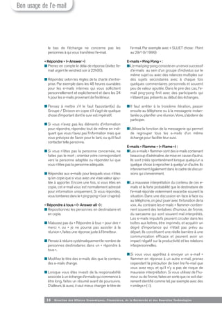 16 Direction des Affaires Economiques, Financières, de la Recherche et des Nouvelles Tech nologies
le bas de l’échange ne concerne pas les
personnes à qui vous transférez l’e-mail.
« Répondre » (« Answer »)
■ Prenez en compte le délai de réponse (évitez l’e-
mail urgent le vendredi soir à 22h00).
■ Répondez selon les règles de la charte d’entre-
prise. Par exemple dans les 48 heures ouvrables
pour les e-mails internes qui vous sollicitent
personnellement et explicitement et dans les 24
h pour les e-mails provenant de l’extérieur.
■ Pensez à mettre s’il le faut l’assistant(e) du
Groupe / Division en copie s’il s’agit de quelque
chose d’important dont le suivi est impératif.
■ Si vous n’avez pas les éléments d’information
pour répondre, répondez tout de même en indi-
quant que vous n’avez pas l’information mais que
vous prévoyez de l’avoir pour le tant, ou qu’il faut
contacter telle personne.
■ Si vous n’êtes pas la personne concernée, ne
faites pas le mort ; orientez votre correspondant
vers la personne adaptée ou répondez lui que
vous n’êtes pas la personne adéquate.
■ Répondez aux e-mails pour lesquels vous n’êtes
qu’en copie que si vous avez une vraie valeur ajou-
tée à apporter. Encore une fois, si vous êtes en
copie, cet e-mail vous est normalement adressé
pour information uniquement. Si vous répondez,
vous tomberez dans le « ping-pong » (voir ci-après)
« Répondre à tous » (« Answer all ») :
■ Repositionnez les personnes en destinataire et
en copie.
■ N’abusez pas du « Répondre à tous » pour dire «
merci », ou « je ne pourrai pas assister à la
réunion», faites une réponse juste à l’émetteur.
■ Pensez à réduire systématiquement le nombre de
personnes destinataires dans un « répondre à
tous ».
■ Modifiez le titre des e-mails dès que le contenu
des e-mails change.
■ Lorsque vous êtes investi de la responsabilité
associée à un échange d’e-mails qui commence à
être long, faites un résumé avant de poursuivre.
D’ailleurs, là aussi, il vaut mieux changer le titre de
l’e-mail. Par exemple avec « SUJET chose : Point
au 29/10/1999)
E-mails « Ping Pong » :
■ L’e-mail ping-pong consiste en un envoi successif
d’e-mails au sein d’un groupe d’individus sur le
même sujet ou avec des relances multiples sur
des sujets secondaires avec à chaque fois
quelques commentaires personnels et souvent
peu de valeur ajoutée. Dans le pire des cas, l’e-
mail ping-pong finit avec des participants qui
n’étaient pas présents au début des échanges.
■ Il faut arrêter à la troisième itération, passer
ensuite au téléphone ou à la messagerie instan-
tanée ou planifier une réunion. Voire, s’abstenir de
participer.
■ Utilisez la fonction de la messagerie qui permet
de regrouper tous les e-mails d’un même
échange pour faciliter leur suivi.
E-mails « Flamme » (« Flame ») :
■ Les e-mails « flamme» sont des e-mails contenant
beaucoup d’adrénaline, de mise en cause d’autrui.
Ils sont créés spontanément lorsque quelqu’un a
quelque chose à reprocher à quelqu’un d’autre. Ils
interviennent également dans le cadre de discus-
sions qui s’enveniment.
■ La mauvaise interprétation du contenu de ces e-
mails et la forte probabilité que le destinataire de
l’e-mail réponde violemment exacerbe souvent la
situation. Dans une discussion en face à face ou
au téléphone, on peut jouer avec l’intonation de la
voix. Au contraire les e-mails « flamme» contien-
nent souvent des tentatives d’humour, de l’ironie,
du sarcasme qui sont souvent mal interprétés.
Les e-mails impulsifs peuvent circuler dans les
boîtes aux lettres, être imprimés, et acquérir un
degré d’importance qui n’était pas prévu au
départ. Ils constituent une réelle barrière à une
communication efficace et peuvent avoir un
impact négatif sur la productivité et les relations
interpersonnelles.
■ Si vous vous apprêtez à envoyer un e-mail «
flamme» en réponse à un autre e-mail, prenez
cependant la précaution de bien lire l’e-mail que
vous avez reçu et qu’il n’y a pas de risque de
mauvaise interprétation. Si vous utilisez de l’hu-
mour ou de l’ironie, faites en sorte que ce soit clai-
rement identifié comme tel, par exemple avec des
« smileys » (☺).
Bon usage de l’e-mail
 
