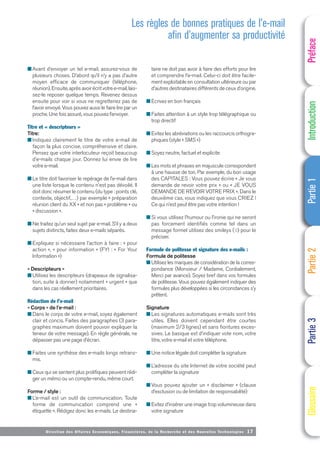 Directi on des Affaires Economiques, Financières, de la Recherche et des Nouvelles Technologies 17
■ Avant d’envoyer un tel e-mail, assurez-vous de
plusieurs choses. D’abord qu’il n’y a pas d’autre
moyen efficace de communiquer (téléphone,
réunion).Ensuite,aprèsavoirécritvotree-mail,lais-
sez-le reposer quelque temps. Revenez dessus
ensuite pour voir si vous ne regretteriez pas de
l’avoir envoyé. Vous pouvez aussi le faire lire par un
proche. Une fois assuré, vous pouvez l’envoyer.
Titre et « descripteurs »
Titre:
■ Indiquez clairement le titre de votre e-mail de
façon la plus concise, compréhensive et claire.
Pensez que votre interlocuteur reçoit beaucoup
d’e-mails chaque jour. Donnez lui envie de lire
votre e-mail.
■ Le titre doit favoriser le repérage de l’e-mail dans
une liste lorsque le contenu n’est pas dévoilé. Il
doit donc résumer le contenu (du type : points clé,
contexte, objectif,…) par exemple « préparation
réunion client du XX » et non pas « problème » ou
« discussion ».
■ Ne traitez qu’un seul sujet par e-mail. S’il y a deux
sujets distincts, faites deux e-mails séparés.
■ Expliquez si nécessaire l’action à faire : « pour
action », « pour information » (FYI : « For Your
Information »)
« Descripteurs »
■ Utilisez les descripteurs (drapeaux de signalisa-
tion, suite à donner) notamment « urgent » que
dans les cas réellement prioritaires.
Rédaction de l’e-mail
« Corps » de l’e-mail :
■ Dans le corps de votre e-mail, soyez également
clair et concis. Faites des paragraphes (3 para-
graphes maximum doivent pouvoir expliquer la
teneur de votre message). En règle générale, ne
dépasser pas une page d’écran.
■ Faites une synthèse des e-mails longs retrans-
mis.
■ Ceux qui se sentent plus prolifiques peuvent rédi-
ger un mémo ou un compte-rendu, même court.
Forme / style :
■ L’e-mail est un outil de communication. Toute
forme de communication comprend une «
étiquette ». Rédigez donc les e-mails. Le destina-
taire ne doit pas avoir à faire des efforts pour lire
et comprendre l’e-mail. Celui-ci doit être facile-
ment exploitable en consultation ultérieure ou par
d’autres destinataires différents de ceux d’origine.
■ Ecrivez en bon français
■ Faites attention à un style trop télégraphique ou
trop directif
■ Evitez les abréviations ou les raccourcis orthogra-
phiques (style « SMS »)
■ Soyez neutre, factuel et explicite
■ Les mots et phrases en majuscule correspondent
à une hausse de ton. Par exemple, du bon usage
des CAPITALES : Vous pouvez écrire « Je vous
demande de revoir votre prix » ou « JE VOUS
DEMANDE DE REVOIR VOTRE PRIX ». Dans le
deuxième cas, vous indiquez que vous CRIEZ !
Ce qui n’est peut être pas votre intention !
■ Si vous utilisez l’humour ou l’ironie qui ne seront
pas forcement identifiés comme tel dans un
message formel utilisez des smileys (☺) pour le
préciser.
Formule de politesse et signature des e-mails :
Formule de politesse
■ Utilisez les marques de considération de la corres-
pondance (Monsieur / Madame, Cordialement,
Merci par avance). Soyez bref dans vos formules
de politesse. Vous pouvez également indiquer des
formules plus développées si les circonstances s’y
prêtent.
Signature
■ Les signatures automatiques e-mails sont très
utiles. Elles doivent cependant être courtes
(maximum 2/3 lignes) et sans fioritures exces-
sives. Le basique est d’indiquer vote nom, votre
titre, votre e-mail et votre téléphone.
■ Une notice légale doit compléter la signature
■ L’adresse du site Internet de votre société peut
compléter la signature
■ Vous pouvez ajouter un « disclaimer » (clause
d’exclusion ou de limitation de responsabilité)
■ Evitez d’insérer une image trop volumineuse dans
votre signature
Préface
Introduction
Partie
1
Partie
2
Partie
3
Glossaire
Les règles de bonnes pratiques de l’e-mail
afin d’augmenter sa productivité
 