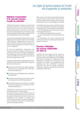 Directi on des Affaires Economiques, Financières, de la Recherche et des Nouvelles Technologies 19
Optimiser l’organisation
et le suivi des réunions
à partir du calendrier
L’efficacité des réunions constitue un sujet clé de la
performance collective. La « réunionite » est souvent
décrite comme un des maux dont souffrent les
entreprises françaises. Les réunions sont considé-
rées comme trop longues, trop nombreuses, ayant
trop de participants, redondantes entre elles, insuffi-
samment préparées et peu suivies d’effets.
Le contrôle de l’opportunité, de la pertinence et des
règles de réunions relève de décisions de manage-
ment totalement indépendantes du recours aux
outils. L’utilisation d’outils ne fait que procurer un
instrument de planification, de mesure et de suivi
pour le management.
En terme de planification, l’organisation des
réunions est liée à l’e-mail dans le sens où celui-ci
constitue souvent le seul outil support utilisé (envoi
des invitations par e-mail, retour par e-mail, replanifi-
cation éventuelle de la réunion par e-mail, envoi de
documents supports par e-mail).
L’utilisation systématique et généralisée dans l’en-
semble de l’entreprise du calendrier pour l’organisa-
tion des réunions permet :
■ de rechercher directement des dates de disponi-
bilités sans avoir à échanger des e-mails dans
cette phase préparatoire,
■ de mettre à jour automatiquement les calendriers
des participants,
■ de collecter directement et de manière centrali-
sée les réponses des différents participants,
■ de replanifier facilement une réunion en mettant
à jour automatiquement les calendriers de l’en-
semble des participants.
L’utilisation du calendrier permet ainsi de limiter
significativement les e-mails échangés.
Le calendrier peut aussi être utilisé, à travers les
formulaires de création de réunion, pour promouvoir
des règles d’efficacité des réunions fixées par le
management. Par exemple, la création d’une
réunion peut nécessiter de renseigner obligatoire-
ment un objectif, un ordre du jour, une liste de parti-
cipants et une salle de réunion.
Dans certains cas précis (nombre de participants
important, réunion d’information), il peut être plus
pertinent d’utiliser d’autres moyens de communica-
tion (publication sur un site de partage par exemple).
La publication des documents support de réunion
sur un site intranet dédié contribue aussi à améliorer
l’organisation et le suivi des réunions en permettant :
- La mise à disposition et la mise à jour des docu-
ments supports de réunion,
- La collecte des comptes-rendus de réunion,
- Le suivi de plan d’action dans la durée suivant la
réunion,
- La conservation et la mise à disposition des
contenus des réunions au-delà du groupe des parti-
cipants aux réunions.
Favoriser l’utilisation
des espaces collaboratifs
(cf. fiche 2)
L’utilisation de la messagerie se fait souvent au
détriment des sites collaboratifs de partage de
documents. Favoriser l’utilisation des sites collabo-
ratifs conduit à soulager la messagerie ainsi qu’à
développer le partage des connaissances des
entreprises. La création et le développement de
l’utilisation des sites collaboratifs concernent
notamment les sites de projets, d’initiatives,
d’équipes ou portant sur des domaines ou sujets de
capitalisation d’information.
Préface
Introduction
Partie
1
Partie
2
Partie
3
Glossaire
Les règles de bonnes pratiques de l’e-mail
afin d’augmenter sa productivité
 