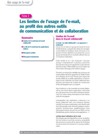 20 Direction des Affaires Economiques, Financières, de la Recherche et des Nouvelles Tech nologies
Limites de l’e-mail
dans le travail collaboratif
L’e-mail : un outil collaboratif « en apparence »
seulement
L’envoi d’un e-mail à un groupe de travail est d’une
facilité tentante. La plupart des clients de message-
rie permettent en quelques clicks d’envoyer un ou
plusieurs fichiers attachés à une personne, ou à un
groupe de travail, dont on souhaite solliciter l’avis ou
un travail de modification.
Cette facilité et ce « don d’ubiquité » (envoyer
presque instantanément à plusieurs personnes
dans plusieurs lieux) ont représenté un gain énorme
dans les années 1995 à 2000 pour la circulation de
l’information, l’échange, et le travail en équipe.
Pourtant, une étude plus détaillée des processus de
travail collaboratif laisse apparaître de réelles limites
de l’utilisation de l’e-mail. D’autre part, depuis les
années 2000, de nouvelles applications ou techno-
logies et des méthodes de travail collaboratif plus
abouties permettent de combler de nombreuses
limites développées dans ce chapitre.
Nous traiterons ici des exemples de travail collabo-
ratif au sein d’une même organisation, c'est-à-dire
pour des personnes d’une même entreprise, bénéfi-
ciant d’un même réseau d’entreprise et des mêmes
outils de messagerie.
L’extrapolation des explications ci-dessous à un
travail collaboratif dans une entreprise étendue
(société, fournisseurs, partenaires, voire clients) reste
tout à fait possible, mais nécessite quelques investis-
sements d’infrastructure supplémentaires (zone
d’échange Extranet, sécurité via une DMZ ou zone
Démilitarisée, parfois interface entre applications,…)
Limites dans l’utilisation de l’e-mail
Des dangers peuvent apparaître comme : la duplica-
tion de contenu, le suivi des versions, la traçabilité
des processus, la sécurité, la reprise de l’historique
lors de la remise d’un dossier à un nouveau collabo-
rateur.
Les limites de l’usage de l’e-mail,
au profit des autres outils
de communication et de collaboration
Fiche 2
Sommaire
■ Limites de l’e-mail dans le travail
collaboratif
■ Le rôle de l’e-mail dans les applications
métiers
■ Messagerie unifiée
■ Messagerie instantanée
Bon usage de l’e-mail
 