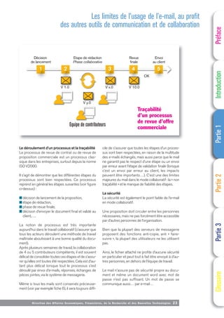 Directi on des Affaires Economiques, Financières, de la Recherche et des Nouvelles Technologies 23
Le déroulement d’un processus et la traçabilité
Le processus de revue de contrat ou de revue de
proposition commerciale est un processus clas-
sique dans les entreprises, surtout depuis la norme
ISO V2000.
Il s’agit de démontrer que les différentes étapes du
processus sont bien respectées. Ce processus
reprend en général les étapes suivantes (voir figure
ci-dessus) :
■ décision de lancement de la proposition,
■ étape de rédaction,
■ phase de revue finale,
■ décision d’envoyer le document final et validé au
client,….
La notion de processus est très importante
aujourd’hui dans le travail collaboratif (s’assurer que
tous les acteurs déroulent une méthode de travail
maîtrisée aboutissant à une bonne qualité du docu-
ment).
Après plusieurs semaines de travail, la collaboration
de 4 ou 5 contributeurs compétents, il est souvent
délicat de consolider toutes ces étapes et de s’assu-
rer qu’elles ont toutes été respectées. Cela est d’au-
tant plus délicat lorsque tout le processus s’est
déroulé par envoi d’e-mails, réponses, échanges de
pièces jointes, via le système de messagerie.
Même si tous les mails sont conservés précieuse-
ment (voir par exemple fiche 6), il sera toujours diffi-
cile de s’assurer que toutes les étapes d’un proces-
sus sont bien respectées, en raison de la multitude
des e-mails échangés, mais aussi parce que le mail
ne garantit pas le respect d’une étape ou un envoi
par erreur avant l’étape de validation finale (lorsque
c’est un envoi par erreur au client, les impacts
peuvent être importants…). C’est une des limites
majeures du mail dans le mode collaboratif : la « non
traçabilité » et le manque de fiabilité des étapes.
La sécurité
La sécurité est également le point faible de l’e-mail
en mode collaboratif.
Une proposition doit circuler entre les personnes
nécessaires, mais ne pas forcément être accessible
par d’autres personnes de l’organisation.
Bien que la plupart des serveurs de messagerie
proposent des fonctions anti-copie, anti « faire-
suivre », la plupart des utilisateurs ne les utilisent
pas.
Ainsi, le fichier attaché ne profite d’aucune sécurité
en particulier et peut tout à fait être envoyé à d’au-
tres personnes, en dehors de l’équipe de travail.
Le mail n’assure pas de sécurité propre au docu-
ment et même un document word avec mot de
passe n’est pas suffisant. Un mot de passe se
communique aussi… par e-mail…
Préface
Introduction
Partie
1
Partie
2
Partie
3
Glossaire
Décision
de lancement
Etape de rédaction
Phase collaborative
Equipe de contributeurs
Revue
finale
Envoi
au client
OK
OK
1 2 3 4 5
V 1.0
V y.0
V x.0 V 10.0
Traçabilité
d’un processus
de revue d’offre
commerciale
Les limites de l’usage de l’e-mail, au profit
des autres outils de communication et de collaboration
 