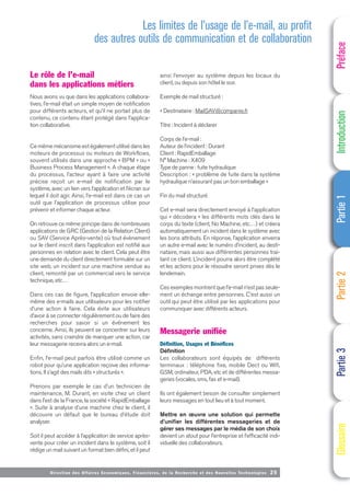 Directi on des Affaires Economiques, Financières, de la Recherche et des Nouvelles Technologies 25
Le rôle de l’e-mail
dans les applications métiers
Nous avons vu que dans les applications collabora-
tives, l’e-mail était un simple moyen de notification
pour différents acteurs, et qu’il ne portait plus de
contenu, ce contenu étant protégé dans l’applica-
tion collaborative.
Ce même mécanisme est également utilisé dans les
moteurs de processus ou moteurs de Workflows,
souvent utilisés dans une approche « BPM » ou «
Business Process Management ». A chaque étape
du processus, l’acteur ayant à faire une activité
précise reçoit un e-mail de notification par le
système, avec un lien vers l’application et l’écran sur
lequel il doit agir. Ainsi, l’e-mail est dans ce cas un
outil que l’application de processus utilise pour
prévenir et informer chaque acteur.
On retrouve ce même principe dans de nombreuses
applications de GRC (Gestion de la Relation Client)
ou SAV (Service Après-vente) où tout évènement
sur le client inscrit dans l’application est notifié aux
personnes en relation avec le client. Cela peut être
une demande du client directement formulée sur un
site web, un incident sur une machine vendue au
client, remonté par un commercial vers le service
technique, etc…
Dans ces cas de figure, l’application envoie elle-
même des e-mails aux utilisateurs pour les notifier
d’une action à faire. Cela évite aux utilisateurs
d’avoir à se connecter régulièrement ou de faire des
recherches pour savoir si un événement les
concerne. Ainsi, ils peuvent se concentrer sur leurs
activités, sans craindre de manquer une action, car
leur messagerie recevra alors un e-mail.
Enfin, l’e-mail peut parfois être utilisé comme un
robot pour qu’une application reçoive des informa-
tions. Il s’agit des mails dits « structurés ».
Prenons par exemple le cas d’un technicien de
maintenance, M. Durant, en visite chez un client
dans l’est de la France, la société « RapidEmballage
». Suite à analyse d’une machine chez le client, il
découvre un défaut que le bureau d’étude doit
analyser.
Soit il peut accéder à l’application de service après-
vente pour créer un incident dans le système, soit il
rédige un mail suivant un format bien défini, et il peut
ainsi l’envoyer au système depuis les locaux du
client, ou depuis son hôtel le soir.
Exemple de mail structuré :
« Destinataire : MailSAV@companie.fr
Titre : Incident à déclarer
Corps de l’e-mail :
Auteur de l’incident : Durant
Client : RapidEmballage
N° Machine : X409
Type de panne : fuite hydraulique
Description : « problème de fuite dans la système
hydraulique n’assurant pas un bon emballage »
Fin du mail structuré
Cet e-mail sera directement envoyé à l’application
qui « décodera » les différents mots clés dans le
corps du texte (client, No Machine, etc…) et créera
automatiquement un incident dans le système avec
les bons attributs. En réponse, l’application enverra
un autre e-mail avec le numéro d’incident, au desti-
nataire, mais aussi aux différentes personnes trai-
tant ce client. L’incident pourra alors être complété
et les actions pour le résoudre seront prises dès le
lendemain.
Ces exemples montrent que l’e-mail n’est pas seule-
ment un échange entre personnes. C’est aussi un
outil qui peut être utilisé par les applications pour
communiquer avec différents acteurs.
Messagerie unifiée
Définition, Usages et Bénéfices
Définition
Les collaborateurs sont équipés de différents
terminaux : téléphone fixe, mobile Dect ou Wifi,
GSM, ordinateur, PDA, etc et de différentes messa-
geries (vocales, sms, fax et e-mail).
Ils ont également besoin de consulter simplement
leurs messages en tout lieu et à tout moment.
Mettre en œuvre une solution qui permette
d’unifier les différentes messageries et de
gérer ses messages par le média de son choix
devient un atout pour l’entreprise et l’efficacité indi-
viduelle des collaborateurs.
Préface
Introduction
Partie
1
Partie
2
Partie
3
Glossaire
Les limites de l’usage de l’e-mail, au profit
des autres outils de communication et de collaboration
 