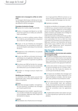 26 Direction des Affaires Economiques, Financières, de la Recherche et des Nouvelles Tech nologies
Adoption de la messagerie unifiée en entre-
prise
La messagerie électronique maîtrisée par la majo-
rité des employés, peut être le point de convergence
des différents outils de messagerie.
Exemples et scénarios d’usage
■ Disposer d’un numéro unique fax/tel/GSM ;
■ Écouter un message vocal déposé sur son télé-
phone fixe à partir de son mobile, avec authentifi-
cation automatique ;
■ Ecouter un e-mail en synthèse vocale en filtrant
les e-mails lus, par exemple lecture uniquement
des e-mails d’un client spécifique ;
■ Envoyer un fax par l’interface de messagerie
électronique pour une commande, et recevoir un
accusé de réception automatique d’une demande
de service ;
■ Réceptionner un fax confidentiel sur son poste de
travail directement ;
■ Envoyer des SMS de confirmation de livraison
automatique via une application métier (pour limi-
ter les appels entrants et augmenter la qualité de
service) ;
■ Etre prévenu par SMS de l’arrivée d’un message
vocal sur mon poste fixe avec les coordonnées
des interlocuteurs qui ont souhaité me joindre ;
■ Transférer un message vocal par simple envoi
d’e-mail.
Bénéfices pour l’entreprise
Les bénéfices d’une telle solution peuvent être
appréhendés à deux niveaux dans l’entreprise : utili-
sateurs et exploitants.
Utilisateur
■ Gestion des messages simplifiés : homogénéisa-
tion des interfaces, consultation des messages
par n’importe quel terminal.
■ Développement de la mobilité : capacité à rece-
voir, consulter et émettre des messages quel que
soit sa localisation, télétravail, hôtel, hotspot et le
terminal dont on dispose.
Exploitant
■ Rationalisation des infrastructures de message-
rie en regroupant les différents services sur un
serveur commun (suppression des fax, un seul
serveur pour gérer les messages voix, fax, sms).
■ Exploitation centralisée
Au delà de ces bénéfices, la messagerie unifiée est
un élément qui, associé à d’autres technologies,
comme le Couplage Téléphonie et Informatique,
permet une réelle intégration avec les applications
métiers et devient une fondation d’une stratégie de
Communication Unifiée d’entreprise.
Cette Communication Unifiée prend toute sa valeur
lorsqu’elle s’intègre avec des processus métiers, ex :
envoi automatique d’un fax au client lors d’une
confirmation de commande, envoi automatique d’un
SMS pour confirmer une intervention de service
après vente ou pour notifier le retour d’un article
réparé, appel téléphonique lancé directement
depuis le PC en réponse à un mail…
Choix d’une solution, Architecture
et Mise en Œuvre
Recommandations dans le choix de la solution
de messagerie unifiée
■ La qualité de l’intégration avec le client de messa-
gerie est souvent déterminante, il est important
que les nouveaux services soient présentés de
façon ergonomique et cohérente pour que les
utilisateurs puissent se les approprier facilement.
■ Le choix de la solution se fera aussi en fonction
du type de message que l’on souhaite unifier :
e-mail, voix, fax, sms, toutes les solutions ne
couvrent pas l’ensemble des médias.
■ Les moyens de consultation des messages sont
aussi à prendre en compte notamment si l’on
dispose d’utilisateurs nomades : client de messa-
gerie, web, synthèse et reconnaissance vocale.
■ Dans le cadre de projet incluant une intégration
de la communication dans des processus
métiers, il est important de prendre en compte les
possibilités offertes par la solution notamment en
terme de connecteurs avec les applications
métiers.
■ La facilité d’administration de la solution est aussi
un critère important pour optimiser les coûts d’ex-
ploitation.
Bon usage de l’e-mail
 