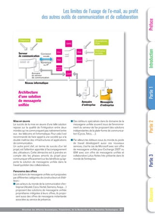Directi on des Affaires Economiques, Financières, de la Recherche et des Nouvelles Technologies 27
Mise en œuvre
Le succès de la mise en œuvre d’une telle solution
repose sur la qualité de l’intégration entre deux
mondes qui ne communiquent pas nativement entre
eux : les télécoms et l’informatique. Pour cela il est
recommandé de faire appel à une société qui a la
double maîtrise des infrastructures et applications
de communication.
Un autre point clef, en terme de succès d’un tel
projet, est l’attention apportée à l’accompagnement
des utilisateurs. Cette démarche est à prendre en
compte dés les phases amonts du projet pour
communiquer efficacement sur les bénéfices qu’ap-
porte la solution de messagerie unifiée dans le
travail quotidien des collaborateurs.
Panorama des offres
Les solutions de messagerie unifiée sont proposées
par différentes catégories de constructeurs et d’édi-
teurs :
■ Les acteurs du monde de la communication d’en-
treprise (Alcatel, Cisco, Nortel, Siemens, Avaya…)
proposent des solutions de messagerie unifiée
propriétaires intégrées à leurs offres, ils propo-
sent aussi des offres de messagerie instantanée
associées au service de présence.
■ Des éditeurs spécialisés dans le domaine de la
messagerie unifiée souvent issus de l’environne-
ment du serveur de fax proposent des solutions
indépendantes de la plate-forme de communica-
tion (Cycos, Tetco, …).
■ Par ailleurs les éditeurs issus du monde du poste
de travail développent aussi ces nouveaux
services, c’est le cas de Microsoft avec son offre
de messagerie unifiée pour Exchange 2007 ou
IBM avec son offre de messagerie unifiée et
collaborative Lotus Notes très présente dans le
monde de l’entreprise.
Préface
Introduction
Partie
1
Partie
2
Partie
3
Glossaire
Messagerie
d'entreprise
Annuaire
d'entreprise
Ordinateur
portable
Smartphone,
PDA
Téléphone Fax
Réseau informatique
Serveur
de communication
Annuaire
du serveur
de communication
Connexion
vocale
Numérique
ou IP
re
ssagerie
t i
A i
SMS
LDAP
Voix
Services
vocaux
FAX
Web
Courriel
Architecture
d’une solution
de messagerie
unifiée
Les limites de l’usage de l’e-mail, au profit
des autres outils de communication et de collaboration
 