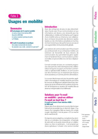 Directi on des Affaires Economiques, Financières, de la Recherche et des Nouvelles Technologies 29
Introduction
Avec des entreprises de plus en plus décentrali-
sées, l'accès sans fil aux communications et aux
informations est devenu une nécessité pour les
collaborateurs mobiles de l’entreprise, qu’il s’agisse
d’une mobilité extra ou intramuros. Les collabora-
teurs ont besoin de prendre des décisions rapides
basées sur des informations actualisées en tout lieu
et à tout moment pour des performances accrues et
une augmentation de la productivité globale.
Les solutions de communication sans fil fournissent
aux professionnels et aux entreprises mobiles une
extension de l’ensemble de leurs besoins de
communication, leur permettant de gérer rapide-
ment et facilement leurs communications profes-
sionnelles et personnelles lors de leurs déplace-
ments.
L’e-mail nomade est donc en constante progres-
sion, tant parmi les chefs d’entreprise et les collabo-
rateurs lorsqu’ils occupent une fonction commer-
ciale ou opérationnelle. D’ailleurs, ce sont souvent
ces deux fonctions qui, ne disposant pas toujours
d’une assistance, en sont les premiers demandeurs.
Le courrier électronique est ainsi la première appli-
cation informatique en mobilité, faisant le pont entre
les services de téléphonie cellulaire désormais clas-
siques, les accès à l’Internet et le système d’informa-
tion de l’entreprise en situation de mobilité. Elle est
devenue indispensable à tout télétravail.
Solutions pour l’e-mail
en mobilité : peut-on utiliser
l’e-mail en tout lieu ?
L’e-mail au travers d’une interface WEB :
le WEB mail
Depuis plus d’une décennie, le courrier électronique
Internet est accessible (via un client dit « léger »1) au
travers d’un navigateur Web au travers d’un simple
couple « identifiant / mot de passe ». Cf. Le marché
de l’e-mail (fiche 9).
Ce type de service adapté au nomadisme (au domi-
cile, sur un ordinateur mis à disposition à l’exemple
de web-café ou du poste emprunté par un collabo-
rateur ou chez un partenaire…) est proposé par
divers opérateurs « virtuels » d’un service mondial
Préface
Introduction
Partie
1
Partie
2
Partie
3
Glossaire
Usages en mobilité
Fiche 3
Sommaire
■ Technologies de l’e-mail et mobilité
L’e-mail au travers d’une interface WEB
Sécurité du WEB Mail
L’e-mail sur assistant numérique de poche
Le PC Mobile
■ E-mail et nomadisme en pratique
Une analyse incontournable des besoins
Se connecter à ses e-mails : comment et à quel coût ?
(1) Par opposition
à un client «
lourd » :
logiciel installé
sur un poste
pour une
longue durée
 