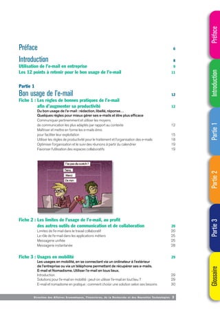 Direction des Affaires Economiques, Financières, de la Recherche et des Nouvelles Technologies 3
Préface 6
Introduction 8
Utilisation de l’e-mail en entreprise 9
Les 12 points à retenir pour le bon usage de l’e-mail 11
Partie 1
Bon usage de l’e-mail 12
Fiche 1 : Les règles de bonnes pratiques de l’e-mail
afin d’augmenter sa productivité 12
Du bon usage de l’e-mail : rédaction, libellé, réponse…
Quelques règles pour mieux gérer ses e-mails et être plus efficace
Communiquer pertinemment et utiliser les moyens
de communication les plus adaptés par rapport au contexte 12
Maîtriser et mettre en forme les e-mails émis
pour faciliter leur exploitation 15
Utiliser les règles de productivité pour le traitement et l’organisation des e-mails 18
Optimiser l’organisation et le suivi des réunions à partir du calendrier 19
Favoriser l’utilisation des espaces collaboratifs 19
Fiche 2 : Les limites de l’usage de l’e-mail, au profit
des autres outils de communication et de collaboration 20
Limites de l’e-mail dans le travail collaboratif 20
Le rôle de l’e-mail dans les applications métiers 25
Messagerie unifiée 25
Messagerie instantanée 28
Fiche 3 : Usages en mobilité 29
Les usages en mobilité, en se connectant via un ordinateur à l’extérieur
de l’entreprise ou via un téléphone permettant de récupérer ses e-mails.
E-mail et Nomadisme. Utiliser l’e-mail en tous lieux.
Introduction 29
Solutions pour l’e-mail en mobilité : peut-on utiliser l’e-mail en tout lieu ? 29
E-mail et nomadisme en pratique : comment choisir une solution selon ses besoins 30
Préface
Introduction
Partie
1
Partie
2
Partie
3
Glossaire
 