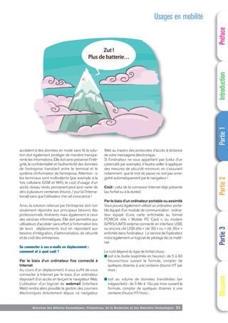 Directi on des Affaires Economiques, Financières, de la Recherche et des Nouvelles Technologies 31
accèdent à des données en mode sans fil, la solu-
tion doit également protéger de manière transpa-
rente les informations. Elle doit ainsi préserver l'inté-
grité, la confidentialité et l'authenticité des données
de l’entreprise transitant entre le terminal et le
système d’information de l’entreprise. Attention : si
les terminaux sont multivalents (par exemple à la
fois cellulaire GSM et Wifi), le coût d’usage d’un
accès réseau rendu permanent peut ainsi varier de
zéro à plusieurs centaines d’euros / jour (à l’interna-
tional) sans que l’utilisateur n’en ait conscience !
Ainsi, la solution retenue par l’entreprise doit non
seulement répondre aux principaux besoins des
professionnels itinérants mais également à ceux
des services informatiques. Elle doit permettre aux
utilisateurs d’accéder sans effort à l’information lors
de leurs déplacements tout en répondant aux
besoins d'intégration, d'administration, de sécurité
et de coût des entreprises.
Se connecter à ses e-mails en déplacement :
comment et à quel coût ?
Par le biais d’un ordinateur fixe connecté à
Internet
Au cours d’un déplacement, il vous suffit de vous
connecter à Internet par le biais d’un ordinateur
disposant d’un accès en lançant le navigateur Web.
L’utilisation d’un logiciel de webmail (interface
Web) rendra alors possible la gestion des courriers
électroniques directement depuis ce navigateur
Web au travers des protocoles d'accès à distance
de votre messagerie électronique.
Si l’ordinateur ne vous appartient pas (celui d’un
cybercafé par exemple), il faudra veiller à appliquer
des mesures de sécurité minimum, en s’assurant
notamment que le mot de passe ne soit pas enre-
gistré automatiquement par le navigateur !
Coût : celui de la connexion Internet déjà présente
(au forfait ou à la durée).
Par le biais d’un ordinateur portable ou assimilé
Vous pouvez également utiliser un ordinateur porta-
ble équipé d’un module de communication : ordina-
teur équipé d’une carte enfichable au format
PCMCIA dite « Mobile PC Card », ou modem
GPRS/UMTS externe connecté en interface USB,
ou encore clé USB dite « clé 3G » ou « clé 3G+ »
enfichée dans l’ordinateur. Le service de l’opérateur
inclut également un logiciel de pilotage de ce maté-
riel.
Le coût dépend du type de forfait choisi :
■ soit à la durée (exprimée en heures) : de 5 à 40
heures/mois suivant la formule, compter de
quelques dizaines à une centaine d’euros HT par
mois ;
■ soit au volume de données transférées (en
mégaoctets) : de 5 Mo à 1Go par mois suivant la
formule, compter de quelques dizaines à une
centaine d’euros HT/mois ;
Usages en mobilité
Préface
Introduction
Partie
1
Partie
2
Partie
3
Glossaire
 